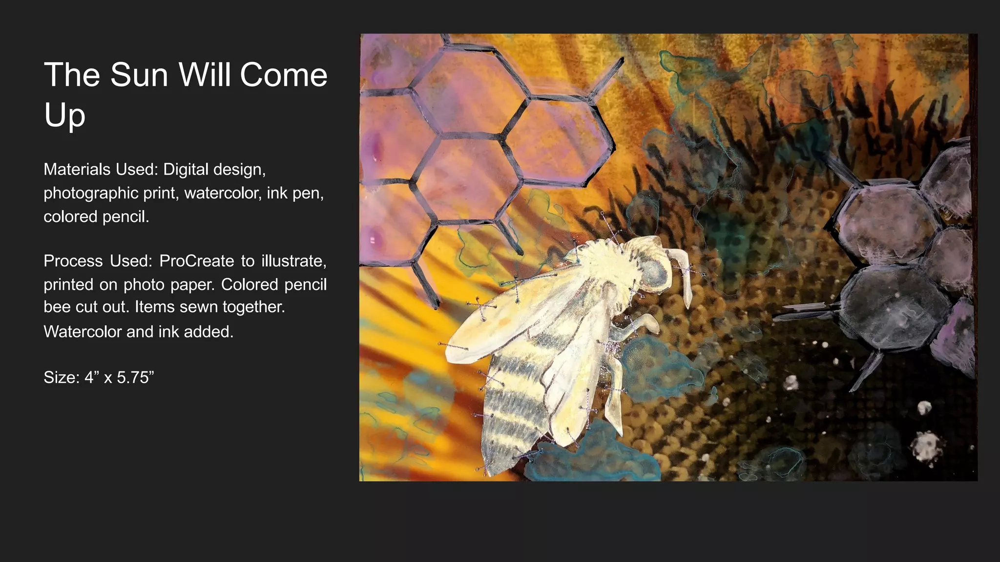 The Sun Will Come
Up
Materials Used: Digital design,
photographic print, watercolor, ink pen,
colored pencil.
Process Used: ProCreate to illustrate,
printed on photo paper. Colored pencil
bee cut out. Items sewn together.
Watercolor and ink added.
Size: 4” x 5.75”
 