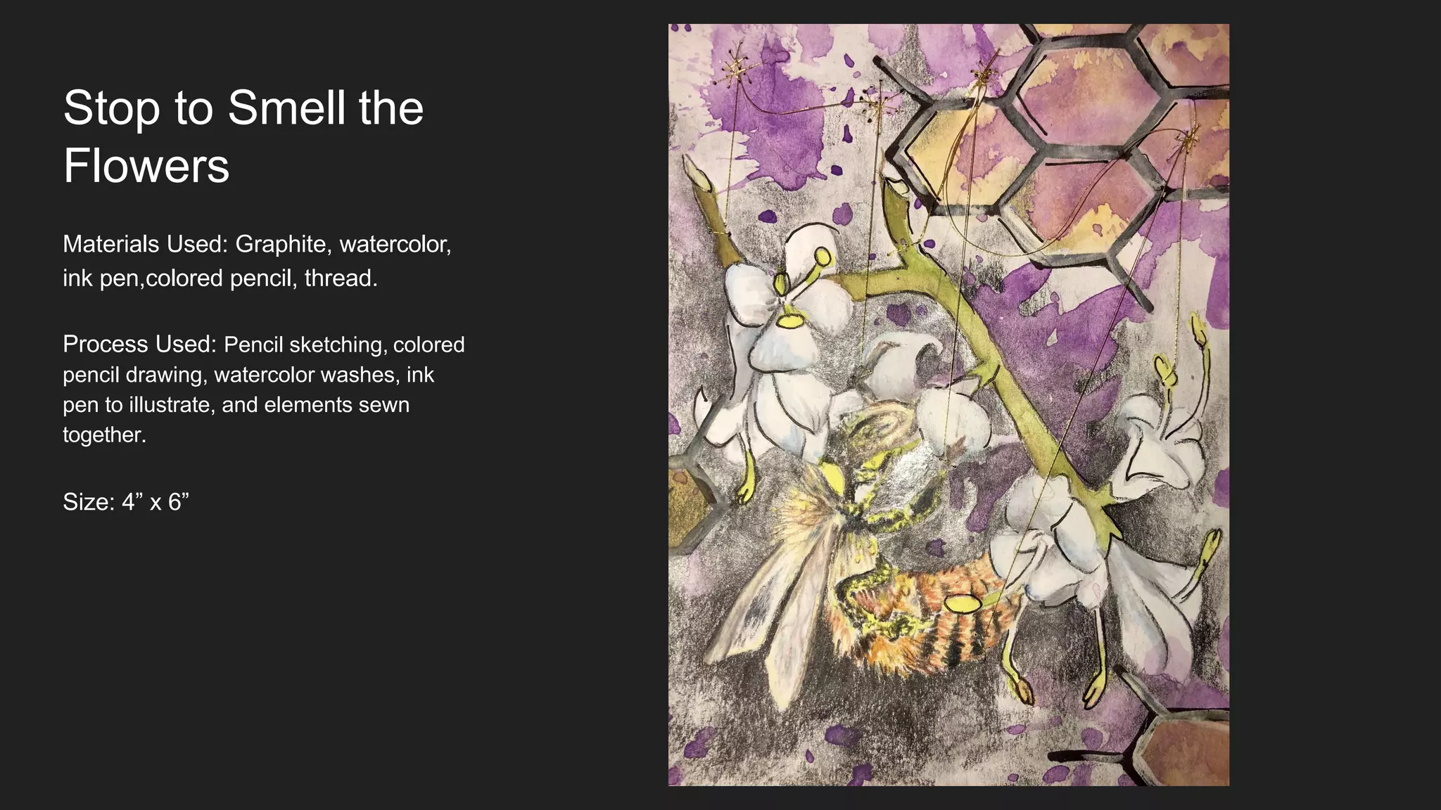 Stop to Smell the
Flowers
Materials Used: Graphite, watercolor,
ink pen,colored pencil, thread.
Process Used: Pencil sketching, colored
pencil drawing, watercolor washes, ink
pen to illustrate, and elements sewn
together.
Size: 4” x 6”
 