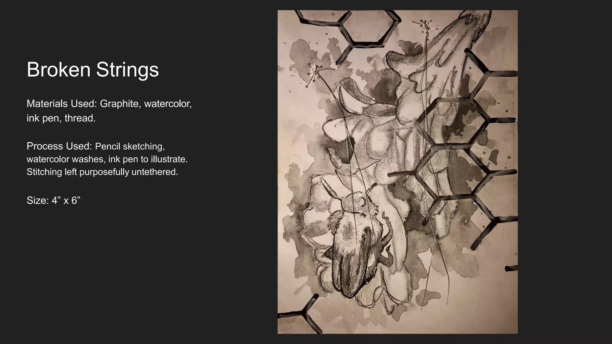 Broken Strings
Materials Used: Graphite, watercolor,
ink pen, thread.
Process Used: Pencil sketching,
watercolor washes, ink pen to illustrate.
Stitching left purposefully untethered.
Size: 4” x 6”
 