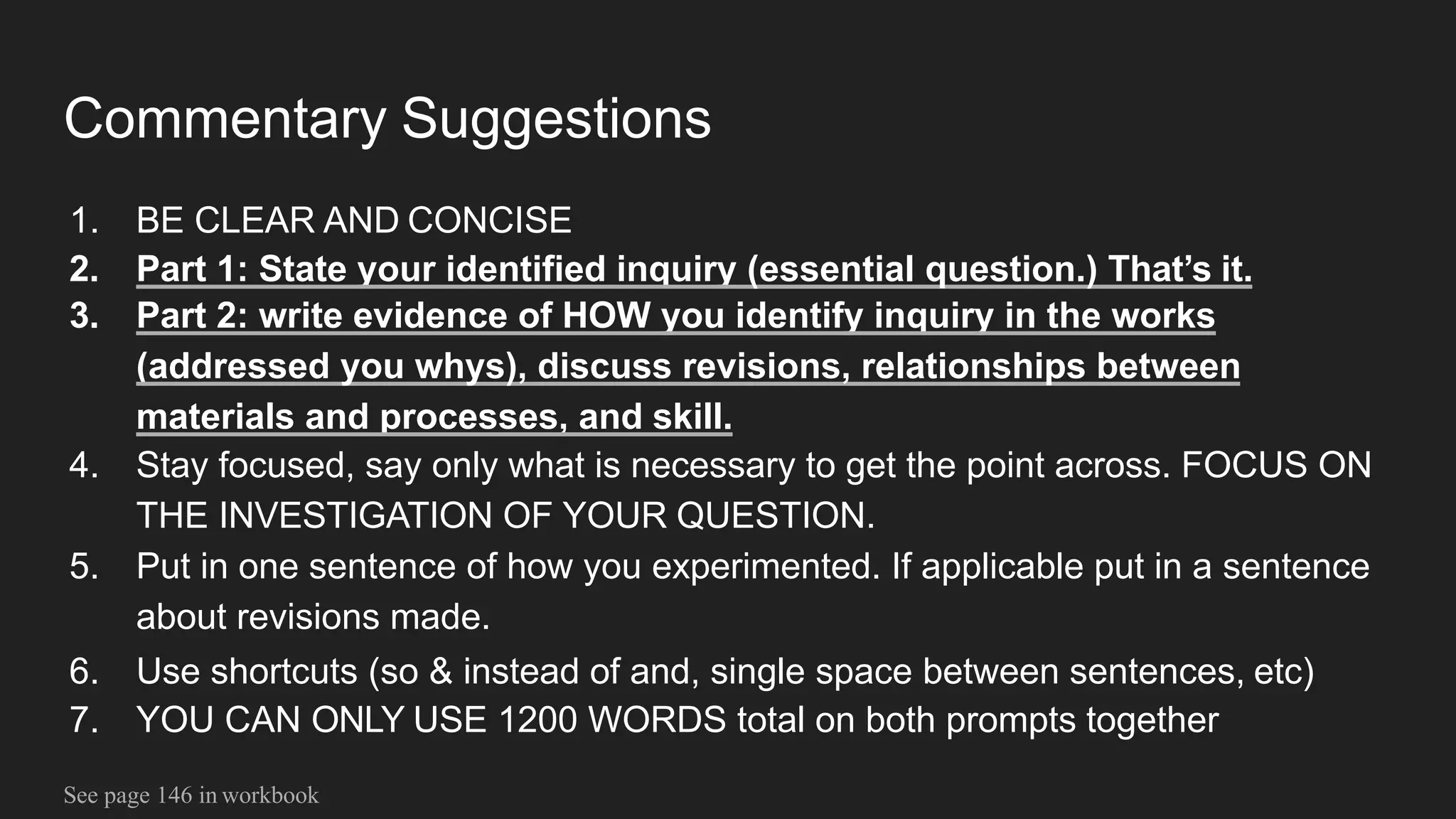 Commentary Suggestions
1. BE CLEAR AND CONCISE
2. Part 1: State your identified inquiry (essential question.) That’s it.
3. Part 2: write evidence of HOW you identify inquiry in the works
(addressed you whys), discuss revisions, relationships between
materials and processes, and skill.
4. Stay focused, say only what is necessary to get the point across. FOCUS ON
THE INVESTIGATION OF YOUR QUESTION.
5. Put in one sentence of how you experimented. If applicable put in a sentence
about revisions made.
6. Use shortcuts (so & instead of and, single space between sentences, etc)
7. YOU CAN ONLY USE 1200 WORDS total on both prompts together
See page 146 in workbook
 