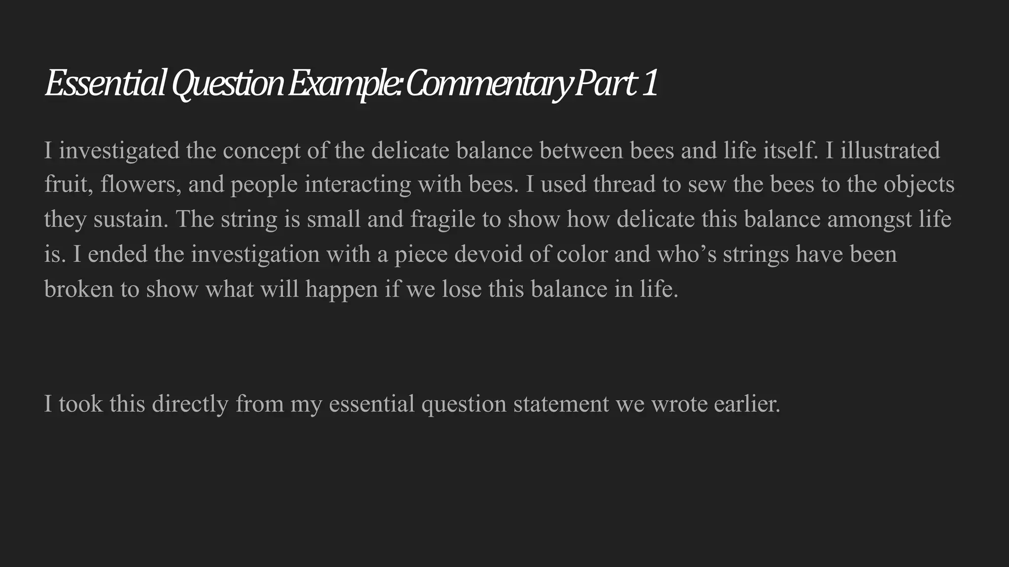 Essential	Question	Example:	Commentary	Part1
I investigated the concept of the delicate balance between bees and life itself. I illustrated
fruit, flowers, and people interacting with bees. I used thread to sew the bees to the objects
they sustain. The string is small and fragile to show how delicate this balance amongst life
is. I ended the investigation with a piece devoid of color and who’s strings have been
broken to show what will happen if we lose this balance in life.
I took this directly from my essential question statement we wrote earlier.
 