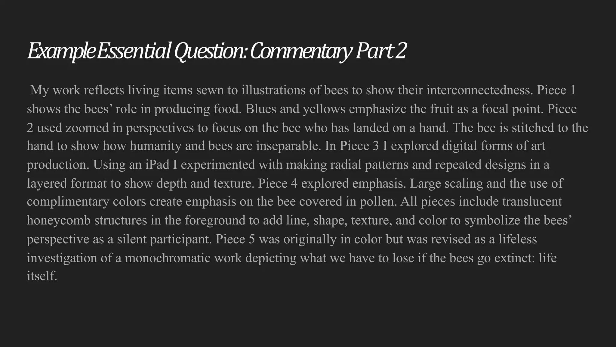 Example	Essential	Question:	Commentary	Part2
My work reflects living items sewn to illustrations of bees to show their interconnectedness. Piece 1
shows the bees’ role in producing food. Blues and yellows emphasize the fruit as a focal point. Piece
2 used zoomed in perspectives to focus on the bee who has landed on a hand. The bee is stitched to the
hand to show how humanity and bees are inseparable. In Piece 3 I explored digital forms of art
production. Using an iPad I experimented with making radial patterns and repeated designs in a
layered format to show depth and texture. Piece 4 explored emphasis. Large scaling and the use of
complimentary colors create emphasis on the bee covered in pollen. All pieces include translucent
honeycomb structures in the foreground to add line, shape, texture, and color to symbolize the bees’
perspective as a silent participant. Piece 5 was originally in color but was revised as a lifeless
investigation of a monochromatic work depicting what we have to lose if the bees go extinct: life
itself.
 