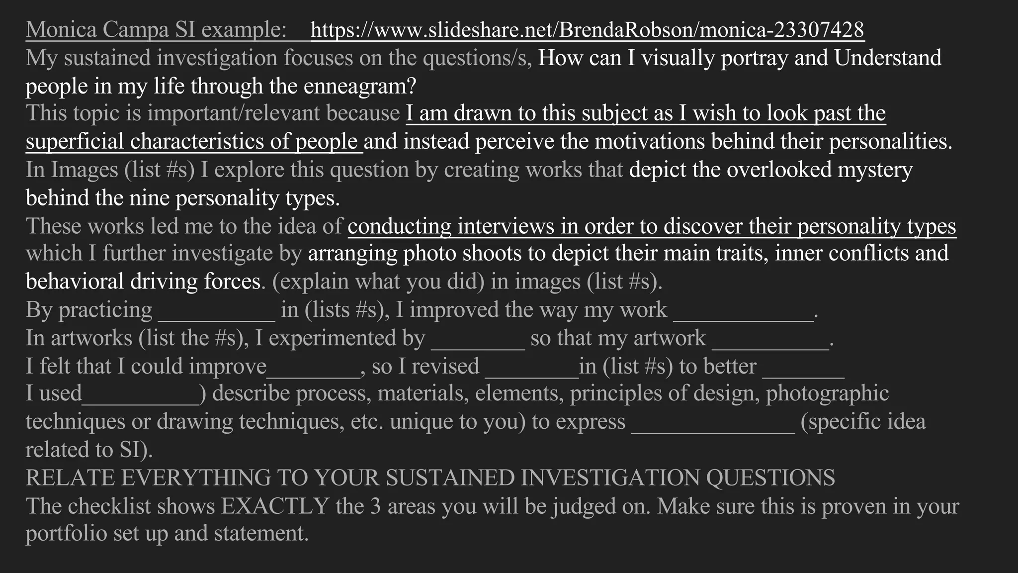 Monica Campa SI example: https://www.slideshare.net/BrendaRobson/monica-23307428
My sustained investigation focuses on the questions/s, How can I visually portray and Understand
people in my life through the enneagram?
This topic is important/relevant because I am drawn to this subject as I wish to look past the
superficial characteristics of people and instead perceive the motivations behind their personalities.
In Images (list #s) I explore this question by creating works that depict the overlooked mystery
behind the nine personality types.
These works led me to the idea of conducting interviews in order to discover their personality types
which I further investigate by arranging photo shoots to depict their main traits, inner conflicts and
behavioral driving forces. (explain what you did) in images (list #s).
By practicing __________ in (lists #s), I improved the way my work ____________.
In artworks (list the #s), I experimented by ________ so that my artwork __________.
I felt that I could improve________, so I revised ________in (list #s) to better _______
I used__________) describe process, materials, elements, principles of design, photographic
techniques or drawing techniques, etc. unique to you) to express ______________ (specific idea
related to SI).
RELATE EVERYTHING TO YOUR SUSTAINED INVESTIGATION QUESTIONS
The checklist shows EXACTLY the 3 areas you will be judged on. Make sure this is proven in your
portfolio set up and statement.
 