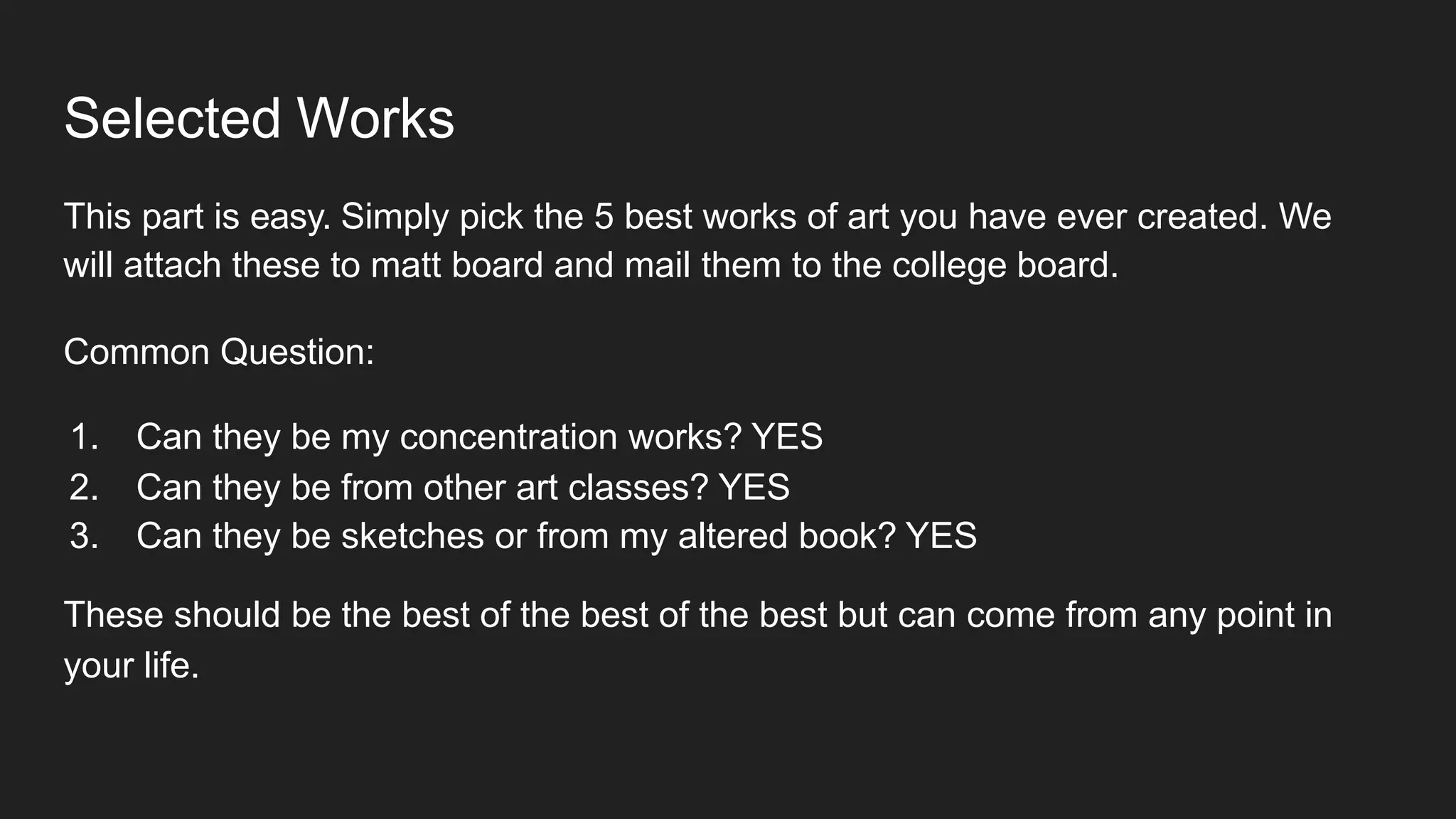 Selected Works
This part is easy. Simply pick the 5 best works of art you have ever created. We
will attach these to matt board and mail them to the college board.
Common Question:
1. Can they be my concentration works? YES
2. Can they be from other art classes? YES
3. Can they be sketches or from my altered book? YES
These should be the best of the best of the best but can come from any point in
your life.
 