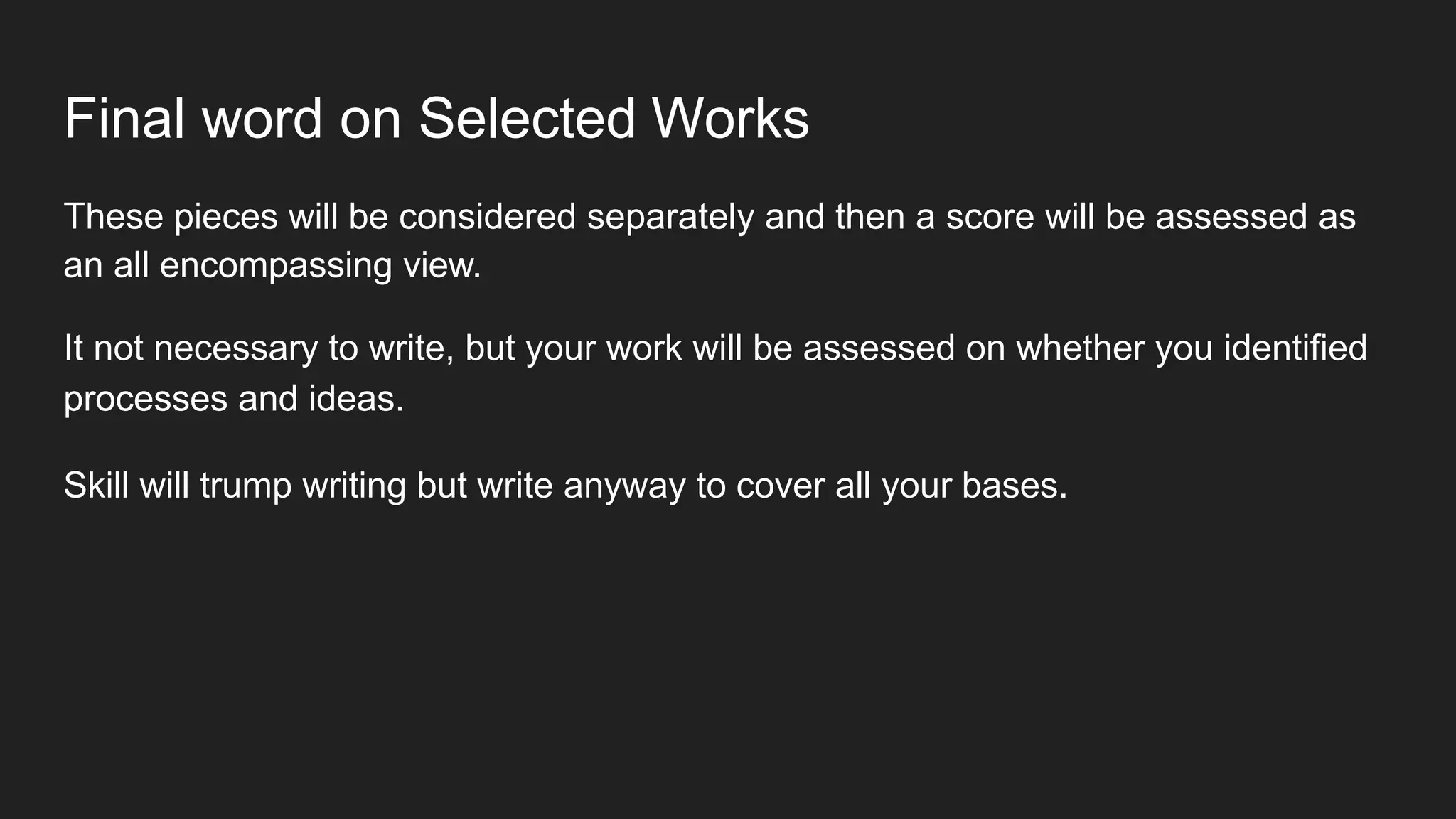 Final word on Selected Works
These pieces will be considered separately and then a score will be assessed as
an all encompassing view.
It not necessary to write, but your work will be assessed on whether you identified
processes and ideas.
Skill will trump writing but write anyway to cover all your bases.
 