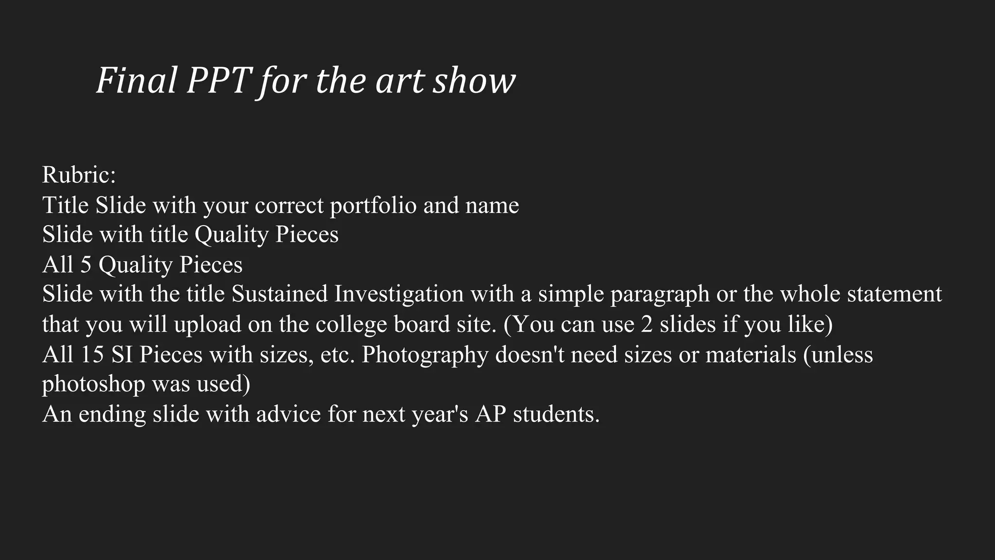Final	PPT	for	the	art	show
Rubric:
Title Slide with your correct portfolio and name
Slide with title Quality Pieces
All 5 Quality Pieces
Slide with the title Sustained Investigation with a simple paragraph or the whole statement
that you will upload on the college board site. (You can use 2 slides if you like)
All 15 SI Pieces with sizes, etc. Photography doesn't need sizes or materials (unless
photoshop was used)
An ending slide with advice for next year's AP students.
 
