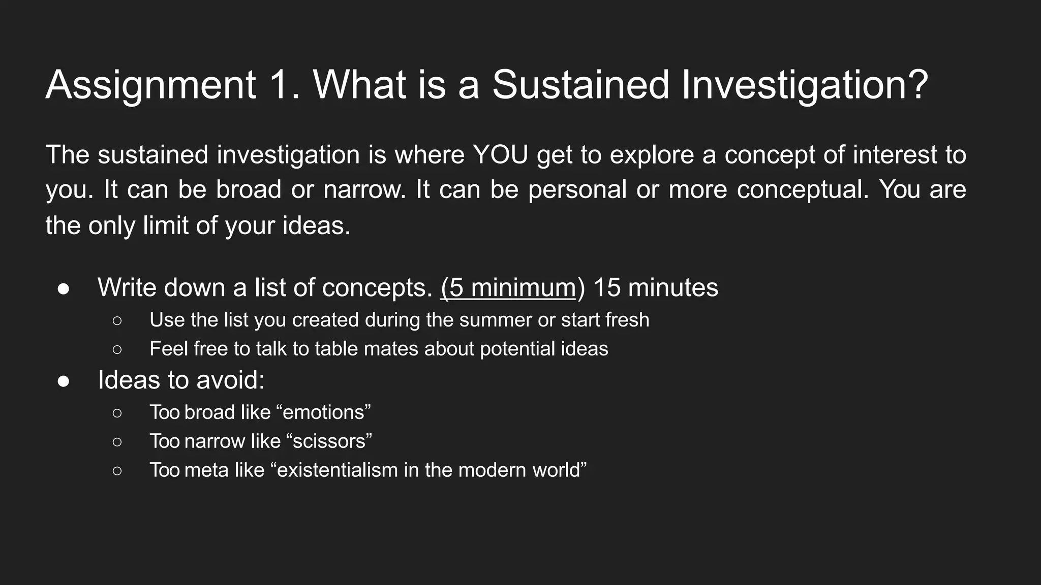 Assignment 1. What is a Sustained Investigation?
The sustained investigation is where YOU get to explore a concept of interest to
you. It can be broad or narrow. It can be personal or more conceptual. You are
the only limit of your ideas.
● Write down a list of concepts. (5 minimum) 15 minutes
○ Use the list you created during the summer or start fresh
○ Feel free to talk to table mates about potential ideas
● Ideas to avoid:
○ Too broad like “emotions”
○ Too narrow like “scissors”
○ Too meta like “existentialism in the modern world”
 