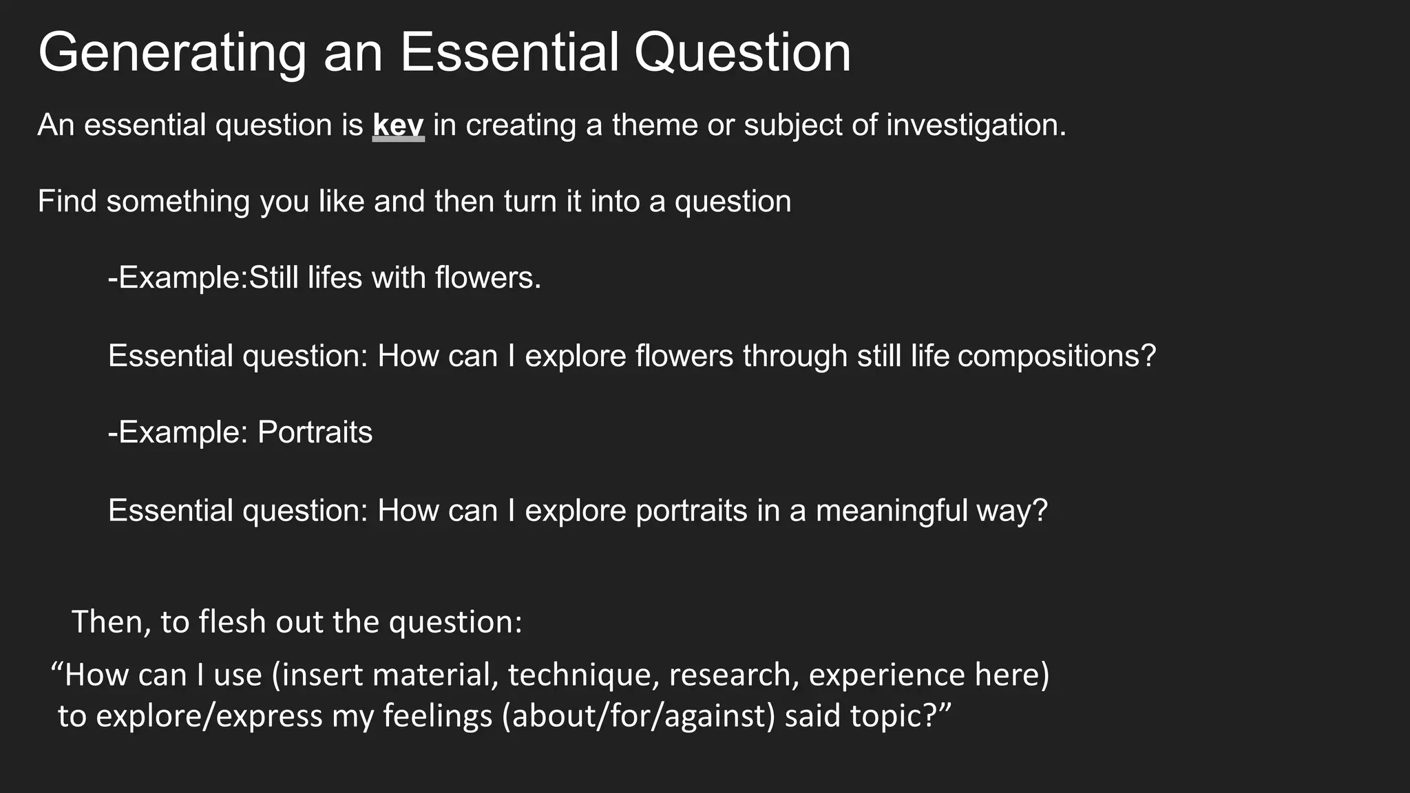 Generating an Essential Question
An essential question is key in creating a theme or subject of investigation.
Find something you like and then turn it into a question
-Example:Still lifes with flowers.
Essential question: How can I explore flowers through still life compositions?
-Example: Portraits
Essential question: How can I explore portraits in a meaningful way?
“How can I use (insert material, technique, research, experience here)
to explore/express my feelings (about/for/against) said topic?”
Then, to flesh out the question:
 