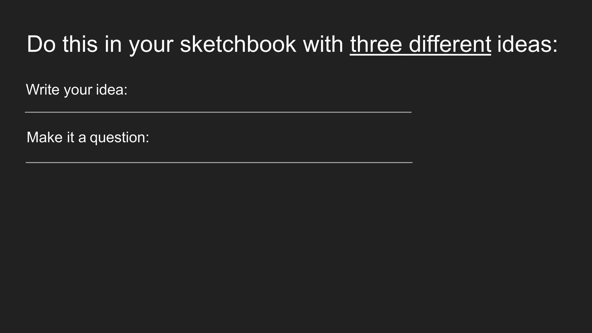 Do this in your sketchbook with three different ideas:
Write your idea:
Make it a question:
 