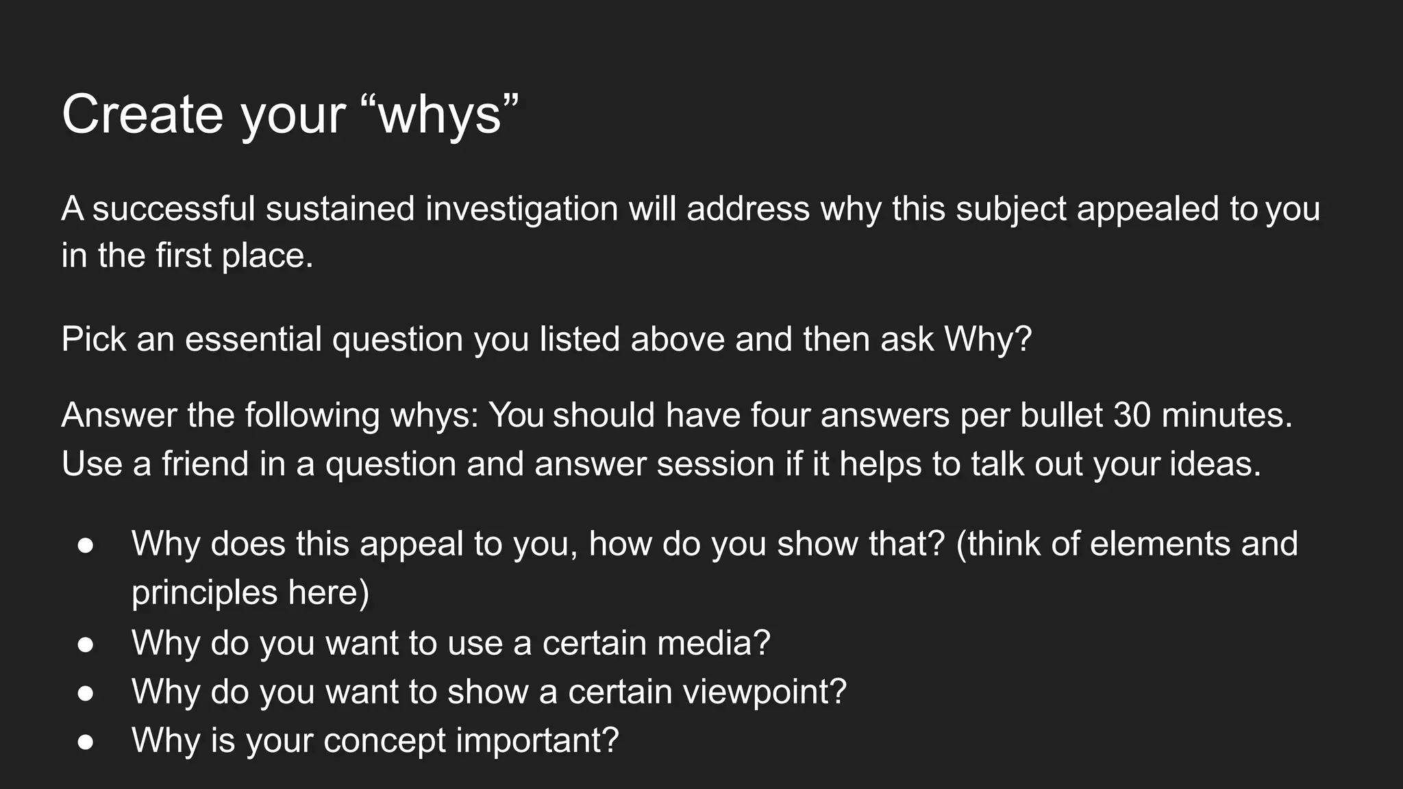 Create your “whys”
A successful sustained investigation will address why this subject appealed to you
in the first place.
Pick an essential question you listed above and then ask Why?
Answer the following whys: You should have four answers per bullet 30 minutes.
Use a friend in a question and answer session if it helps to talk out your ideas.
● Why does this appeal to you, how do you show that? (think of elements and
principles here)
● Why do you want to use a certain media?
● Why do you want to show a certain viewpoint?
● Why is your concept important?
 