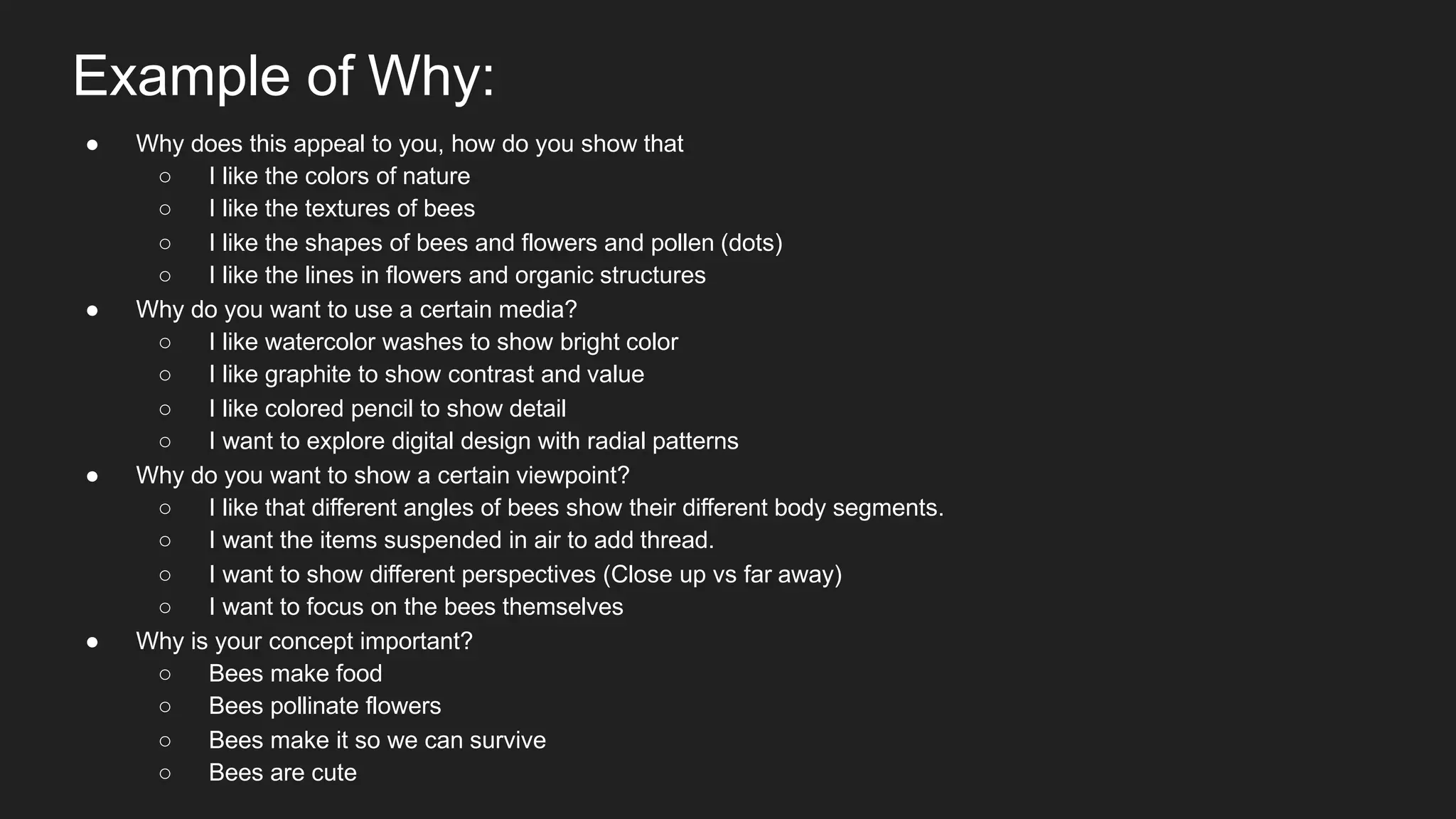 Example of Why:
● Why does this appeal to you, how do you show that
○ I like the colors of nature
○ I like the textures of bees
○ I like the shapes of bees and flowers and pollen (dots)
○ I like the lines in flowers and organic structures
● Why do you want to use a certain media?
○ I like watercolor washes to show bright color
○ I like graphite to show contrast and value
○ I like colored pencil to show detail
○ I want to explore digital design with radial patterns
● Why do you want to show a certain viewpoint?
○ I like that different angles of bees show their different body segments.
○ I want the items suspended in air to add thread.
○ I want to show different perspectives (Close up vs far away)
○ I want to focus on the bees themselves
● Why is your concept important?
○ Bees make food
○ Bees pollinate flowers
○ Bees make it so we can survive
○ Bees are cute
 