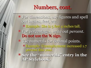 Numbers, cont.
   For dimensions, use figures and spell
    out inches, feet, etc.
       Example: She is 5 feet 4 inches tall.
 For percentages, write out percent.
  Do not use the % sign.
 Use numerals for decimal points.
       Example: Unemployment increased 1.7
        percent this year.
   See the “numerals” entry in the
    AP Stylebook.
 
