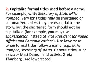 2. Capitalize formal titles used before a name.
For example, write Secretary of State Mike
Pompeo. Very long titles may be shortened or
summarized unless they are essential to the
story, but the shortened form should not be
capitalized (for example, you may use
spokesperson instead of Vice President for Public
Affairs and Communications). Use lowercase
when formal titles follow a name (e.g., Mike
Pompeo, secretary of state). General titles, such
as actor Matt Damon and activist Greta
Thunberg , are lowercased.
 