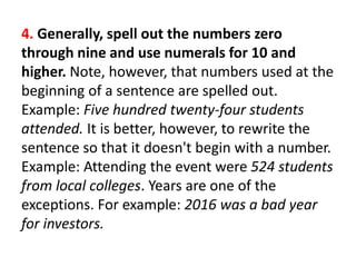 4. Generally, spell out the numbers zero
through nine and use numerals for 10 and
higher. Note, however, that numbers used at the
beginning of a sentence are spelled out.
Example: Five hundred twenty-four students
attended. It is better, however, to rewrite the
sentence so that it doesn't begin with a number.
Example: Attending the event were 524 students
from local colleges. Years are one of the
exceptions. For example: 2016 was a bad year
for investors.
 