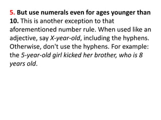 5. But use numerals even for ages younger than
10. This is another exception to that
aforementioned number rule. When used like an
adjective, say X-year-old, including the hyphens.
Otherwise, don't use the hyphens. For example:
the 5-year-old girl kicked her brother, who is 8
years old.
 