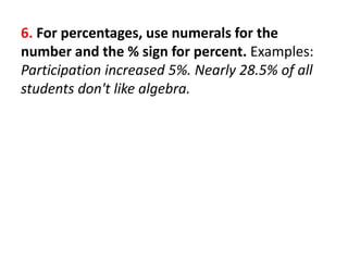 6. For percentages, use numerals for the
number and the % sign for percent. Examples:
Participation increased 5%. Nearly 28.5% of all
students don't like algebra.
 
