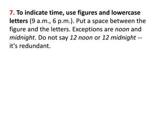 7. To indicate time, use figures and lowercase
letters (9 a.m., 6 p.m.). Put a space between the
figure and the letters. Exceptions are noon and
midnight. Do not say 12 noon or 12 midnight --
it's redundant.
 