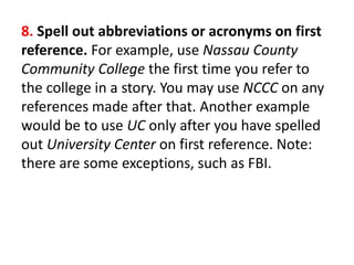 8. Spell out abbreviations or acronyms on first
reference. For example, use Nassau County
Community College the first time you refer to
the college in a story. You may use NCCC on any
references made after that. Another example
would be to use UC only after you have spelled
out University Center on first reference. Note:
there are some exceptions, such as FBI.
 