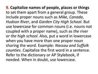 9. Capitalize names of people, places or things
to set them apart from a general group. These
include proper nouns such as Mike, Canada,
Hudson River, and Garden City High School. But
use lowercase for common nouns (i.e. nouns not
coupled with a proper name), such as the river
or the high school. Also, put a word in lowercase
when you have more than one proper noun
sharing the word. Example: Nassau and Suffolk
counties. Capitalize the first word in a sentence.
Refer to the dictionary or AP Stylebook, if
needed. When in doubt, use lowercase.
 
