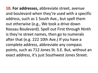 10. For addresses, abbreviate street, avenue
and boulevard when they’re used with a specific
address, such as 1 South Ave., but spell them
out otherwise (e.g., We took a drive down
Nassau Boulevard). Spell out First through Ninth
is they’re street names, then go to numerals
after that (e.g. 222 10th Ave.) If you have a
complete address, abbreviate any compass
points, such as 712 Jones St. S.E. But, without an
exact address, it’s just Southwest Jones Street.
 
