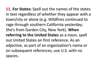 11. For States: Spell out the names of the states
in text regardless of whether they appear with a
town/city or alone (e.g. Wildfires continued to
rage through southern California yesterday;
She’s from Garden City, New York). When
referring to the United States as a noun, spell
out United States on first reference. As an
adjective, as part of an organization’s name or
on subsequent references, use U.S. with no
spaces.
 