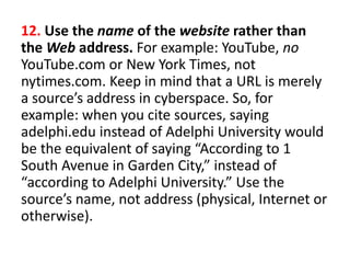 12. Use the name of the website rather than
the Web address. For example: YouTube, no
YouTube.com or New York Times, not
nytimes.com. Keep in mind that a URL is merely
a source’s address in cyberspace. So, for
example: when you cite sources, saying
adelphi.edu instead of Adelphi University would
be the equivalent of saying “According to 1
South Avenue in Garden City,” instead of
“according to Adelphi University.” Use the
source’s name, not address (physical, Internet or
otherwise).
 