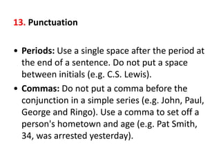 13. Punctuation
• Periods: Use a single space after the period at
the end of a sentence. Do not put a space
between initials (e.g. C.S. Lewis).
• Commas: Do not put a comma before the
conjunction in a simple series (e.g. John, Paul,
George and Ringo). Use a comma to set off a
person's hometown and age (e.g. Pat Smith,
34, was arrested yesterday).
 