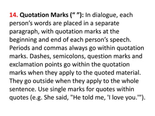 14. Quotation Marks (“ ”): In dialogue, each
person’s words are placed in a separate
paragraph, with quotation marks at the
beginning and end of each person’s speech.
Periods and commas always go within quotation
marks. Dashes, semicolons, question marks and
exclamation points go within the quotation
marks when they apply to the quoted material.
They go outside when they apply to the whole
sentence. Use single marks for quotes within
quotes (e.g. She said, "He told me, 'I love you.'").
 