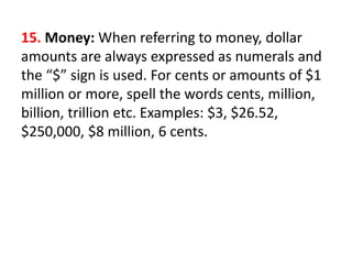 15. Money: When referring to money, dollar
amounts are always expressed as numerals and
the “$” sign is used. For cents or amounts of $1
million or more, spell the words cents, million,
billion, trillion etc. Examples: $3, $26.52,
$250,000, $8 million, 6 cents.
 