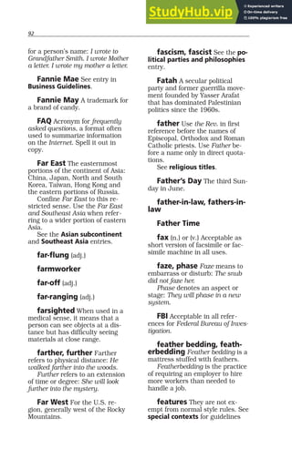 92
for a person’s name: I wrote to
Grandfather Smith. I wrote Mother
a letter. I wrote my mother a letter.
Fannie Mae See entry in
Business Guidelines.
Fannie May A trademark for
a brand of candy.
FAQ Acronym for frequently
asked questions, a format often
used to summarize information
on the Internet. Spell it out in
copy.
Far East The easternmost
portions of the continent of Asia:
China, Japan, North and South
Korea, Taiwan, Hong Kong and
the eastern portions of Russia.
Confine Far East to this re-
stricted sense. Use the Far East
and Southeast Asia when refer-
ring to a wider portion of eastern
Asia.
See the Asian subcontinent
and Southeast Asia entries.
far-flung (adj.)
farmworker
far-off (adj.)
far-ranging (adj.)
farsighted When used in a
medical sense, it means that a
person can see objects at a dis-
tance but has difficulty seeing
materials at close range.
farther, further Farther
refers to physical distance: He
walked farther into the woods.
Further refers to an extension
of time or degree: She will look
further into the mystery.
Far West For the U.S. re-
gion, generally west of the Rocky
Mountains.
fascism, fascist See the po-
litical parties and philosophies
entry.
Fatah A secular political
party and former guerrilla move-
ment founded by Yasser Arafat
that has dominated Palestinian
politics since the 1960s.
father Use the Rev. in first
reference before the names of
Episcopal, Orthodox and Roman
Catholic priests. Use Father be-
fore a name only in direct quota-
tions.
See religious titles.
Father’s Day The third Sun-
day in June.
father-in-law, fathers-in-
law
Father Time
fax (n.) or (v.) Acceptable as
short version of facsimile or fac-
simile machine in all uses.
faze, phase Faze means to
embarrass or disturb: The snub
did not faze her.
Phase denotes an aspect or
stage: They will phase in a new
system.
FBI Acceptable in all refer-
ences for Federal Bureau of Inves-
tigation.
feather bedding, feath-
erbedding Feather bedding is a
mattress stuffed with feathers.
Featherbedding is the practice
of requiring an employer to hire
more workers than needed to
handle a job.
features They are not ex-
empt from normal style rules. See
special contexts for guidelines
 