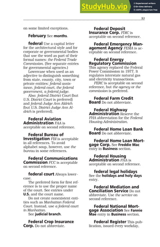 93
on some limited exceptions.
February See months.
federal Use a capital letter
for the architectural style and for
corporate or governmental bodies
that use the word as part of their
formal names: the Federal Trade
Commission. (See separate entries
for governmental agencies.)
Lowercase when used as an
adjective to distinguish something
from state, county, city, town or
private entities: federal assis-
tance, federal court, the federal
government, a federal judge.
Also: federal District Court (but
U.S. District Court is preferred)
and federal Judge Ann Aldrich
(but U.S. District Judge Ann Al-
drich is preferred).
Federal Aviation
Administration FAA is
acceptable on second reference.
Federal Bureau of
Investigation FBI is acceptable
in all references. To avoid
alphabet soup, however, use the
bureau in some references.
Federal Communications
Commission FCC is acceptable
on second reference.
federal court Always lower-
case.
The preferred form for first ref-
erence is to use the proper name
of the court. See entries under
U.S. and the court name.
Do not create nonexistent enti-
ties such as Manhattan Federal
Court. Instead, use a federal court
in Manhattan.
See judicial branch.
Federal Crop Insurance
Corp. Do not abbreviate.
Federal Deposit
Insurance Corp. FDIC is
acceptable on second reference.
Federal Emergency Man-
agement Agency FEMA is ac-
ceptable on second reference.
Federal Energy
Regulatory Commission
This agency replaced the Federal
Power Commission in 1977. It
regulates interstate natural gas
and electricity transactions.
FERC is acceptable on second
reference, but the agency or the
commission is preferred.
Federal Farm Credit
Board Do not abbreviate.
Federal Highway
Administration Reserve the
FHA abbreviation for the Federal
Housing Administration.
Federal Home Loan Bank
Board Do not abbreviate.
Federal Home Loan Mort-
gage Corp. See Freddie Mac
entry in Business section.
Federal Housing
Administration FHA is
acceptable on second reference.
federal legal holidays
See the holidays and holy days
entry.
Federal Mediation and
Conciliation Service Do not
abbreviate. Use the service on
second reference.
Federal National Mort-
gage Association See Fannie
Mae entry in Business section.
Federal Register This pub-
lication, issued every workday,
 