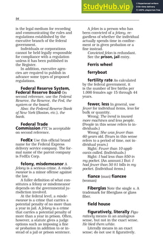 94
is the legal medium for recording
and communicating the rules and
regulations established by the
executive branch of the federal
government.
Individuals or corporations
cannot be held legally responsible
for compliance with a regulation
unless it has been published in
the Register.
In addition, executive agen-
cies are required to publish in
advance some types of proposed
regulations.
Federal Reserve System,
Federal Reserve Board On
second reference, use the Federal
Reserve, the Reserve, the Fed, the
system or the board.
Also: the Federal Reserve Bank
of New York (Boston, etc.), the
bank.
Federal Trade
Commission FTC is acceptable
on second reference.
FedEx Use this official brand
name for the Federal Express
delivery service company. The for-
mal name of the parent company
is FedEx Corp.
felony, misdemeanor A
felony is a serious crime. A misde-
meanor is a minor offense against
the law.
A fuller definition of what con-
stitutes a felony or misdemeanor
depends on the governmental ju-
risdiction involved.
At the federal level, a misde-
meanor is a crime that carries a
potential penalty of no more than
a year in jail. A felony is a crime
that carries a potential penalty of
more than a year in prison. Often,
however, a statute gives a judge
options such as imposing a fine
or probation in addition to or in-
stead of a jail or prison sentence.
A felon is a person who has
been convicted of a felony, re-
gardless of whether the individual
actually spends time in confine-
ment or is given probation or a
fine instead.
Convicted felon is redundant.
See the prison, jail entry.
Ferris wheel
ferryboat
fertility rate As calculated
by the federal government, it
is the number of live births per
1,000 females age 15 through 44
years.
fewer, less In general, use
fewer for individual items, less for
bulk or quantity.
Wrong: The trend is toward
more machines and less people.
(People in this sense refers to in-
dividuals.)
Wrong: She was fewer than
60 years old. (Years in this sense
refers to a period of time, not in-
dividual years.)
Right: Fewer than 10 appli-
cants called. (Individuals.)
Right: I had less than $50 in
my pocket. (An amount.) But: I
had fewer than 50 $1 bills in my
pocket. (Individual items.)
fiance (man) fiancee
(woman)
Fiberglas Note the single s. A
trademark for fiberglass or glass
fiber.
field house
figuratively, literally Figu-
ratively means in an analogous
sense, but not in the exact sense.
He bled them white.
Literally means in an exact
sense; do not use it figuratively.
 