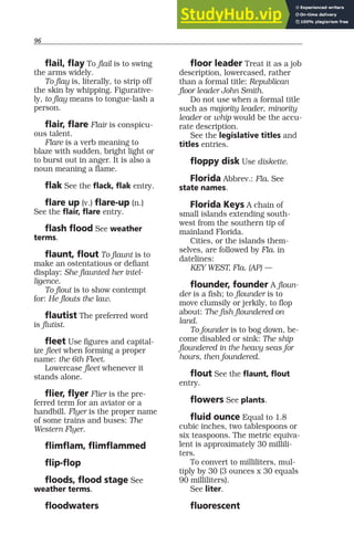 96
flail, flay To flail is to swing
the arms widely.
To flay is, literally, to strip off
the skin by whipping. Figurative-
ly, to flay means to tongue-lash a
person.
flair, flare Flair is conspicu-
ous talent.
Flare is a verb meaning to
blaze with sudden, bright light or
to burst out in anger. It is also a
noun meaning a flame.
flak See the flack, flak entry.
flare up (v.) flare-up (n.)
See the flair, flare entry.
flash flood See weather
terms.
flaunt, flout To flaunt is to
make an ostentatious or defiant
display: She flaunted her intel-
ligence.
To flout is to show contempt
for: He flouts the law.
flautist The preferred word
is flutist.
fleet Use figures and capital-
ize fleet when forming a proper
name: the 6th Fleet.
Lowercase fleet whenever it
stands alone.
flier, flyer Flier is the pre-
ferred term for an aviator or a
handbill. Flyer is the proper name
of some trains and buses: The
Western Flyer.
flimflam, flimflammed
flip-flop
floods, flood stage See
weather terms.
floodwaters
floor leader Treat it as a job
description, lowercased, rather
than a formal title: Republican
floor leader John Smith.
Do not use when a formal title
such as majority leader, minority
leader or whip would be the accu-
rate description.
See the legislative titles and
titles entries.
floppy disk Use diskette.
Florida Abbrev.: Fla. See
state names.
Florida Keys A chain of
small islands extending south-
west from the southern tip of
mainland Florida.
Cities, or the islands them-
selves, are followed by Fla. in
datelines:
KEY WEST, Fla. (AP) —
flounder, founder A floun-
der is a fish; to flounder is to
move clumsily or jerkily, to flop
about: The fish floundered on
land.
To founder is to bog down, be-
come disabled or sink: The ship
floundered in the heavy seas for
hours, then foundered.
flout See the flaunt, flout
entry.
flowers See plants.
fluid ounce Equal to 1.8
cubic inches, two tablespoons or
six teaspoons. The metric equiva-
lent is approximately 30 millili-
ters.
To convert to milliliters, mul-
tiply by 30 (3 ounces x 30 equals
90 milliliters).
See liter.
fluorescent
 