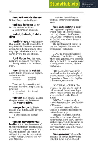 98
foot-and-mouth disease
Not hoof-and-mouth disease.
forbear, forebear To for-
bear is to avoid or shun.
A forebear is an ancestor.
forbid, forbade, forbid-
ding
forcible rape A redundancy
that usually should be avoided. It
may be used, however, in stories
dealing with both rape and statu-
tory rape, which does not neces-
sarily involve the use of force.
Ford Motor Co. Use Ford,
not FMC, on second reference.
Headquarters is in Dearborn,
Mich.
fore- The rules in prefixes
apply, but in general, no hyphen.
Some examples:
forebrain foregoing
forefather foretooth
There are three nautical ex-
ceptions, based on long-standing
practice:
fore-topgallant fore-topsail
fore-topmast
forecast Use forecast also for
the past tense, not forecasted.
See weather terms.
forego, forgo To forego
means to go before, as in foregone
conclusion.
To forgo means to abstain
from.
foreign governmental
bodies Capitalize the names of
the specific foreign governmental
agencies and departments, either
with the name of the nation or
without it if clear in the context:
French Foreign Ministry, the For-
eign Ministry.
Lowercase the ministry or
a similar term when standing
alone.
foreign legislative bod-
ies In general, capitalize the
proper name of a specific legisla-
tive body abroad: the Knesset,
the Diet. But lowercase if using
an English equivalent: Russia’s
parliament.
The most frequent names in
use are Congress, National As-
sembly and Parliament.
GENERIC USES: Lowercase
parliament or a similar term only
when used generically to describe
a body for which the foreign name
is being given: the Diet, Japan’s
parliament.
PLURALS: Lowercase parlia-
ment and similar terms in plural
constructions: the parliaments of
England and France, the English
and French parliaments.
INDIVIDUAL HOUSES: The
principle applies also to individ-
ual houses of the nation’s legis-
lature, just as Senate and House
are capitalized in the United
States:
ROME (AP) — New leaders
have taken control in the Chamber
of Deputies.
Lowercase assembly when
used as a shortened reference to
national assembly.
In many countries, national
assembly is the name of a uni-
cameral legislative body. In some,
such as France, it is the name for
the lower house of a legislative
body known by some other name
such as parliament.
foreign money Generally,
amounts of foreign money men-
tioned in news stories should
 