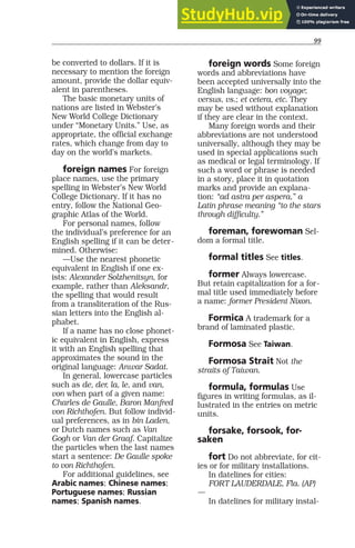 99
be converted to dollars. If it is
necessary to mention the foreign
amount, provide the dollar equiv-
alent in parentheses.
The basic monetary units of
nations are listed in Webster’s
New World College Dictionary
under “Monetary Units.” Use, as
appropriate, the official exchange
rates, which change from day to
day on the world’s markets.
foreign names For foreign
place names, use the primary
spelling in Webster’s New World
College Dictionary. If it has no
entry, follow the National Geo-
graphic Atlas of the World.
For personal names, follow
the individual’s preference for an
English spelling if it can be deter-
mined. Otherwise:
—Use the nearest phonetic
equivalent in English if one ex-
ists: Alexander Solzhenitsyn, for
example, rather than Aleksandr,
the spelling that would result
from a transliteration of the Rus-
sian letters into the English al-
phabet.
If a name has no close phonet-
ic equivalent in English, express
it with an English spelling that
approximates the sound in the
original language: Anwar Sadat.
In general, lowercase particles
such as de, der, la, le, and van,
von when part of a given name:
Charles de Gaulle, Baron Manfred
von Richthofen. But follow individ-
ual preferences, as in bin Laden,
or Dutch names such as Van
Gogh or Van der Graaf. Capitalize
the particles when the last names
start a sentence: De Gaulle spoke
to von Richthofen.
For additional guidelines, see
Arabic names; Chinese names;
Portuguese names; Russian
names; Spanish names.
foreign words Some foreign
words and abbreviations have
been accepted universally into the
English language: bon voyage;
versus, vs.; et cetera, etc. They
may be used without explanation
if they are clear in the context.
Many foreign words and their
abbreviations are not understood
universally, although they may be
used in special applications such
as medical or legal terminology. If
such a word or phrase is needed
in a story, place it in quotation
marks and provide an explana-
tion: “ad astra per aspera,” a
Latin phrase meaning “to the stars
through difficulty.”
foreman, forewoman Sel-
dom a formal title.
formal titles See titles.
former Always lowercase.
But retain capitalization for a for-
mal title used immediately before
a name: former President Nixon.
Formica A trademark for a
brand of laminated plastic.
Formosa See Taiwan.
Formosa Strait Not the
straits of Taiwan.
formula, formulas Use
figures in writing formulas, as il-
lustrated in the entries on metric
units.
forsake, forsook, for-
saken
fort Do not abbreviate, for cit-
ies or for military installations.
In datelines for cities:
FORT LAUDERDALE, Fla. (AP)
—
In datelines for military instal-
 