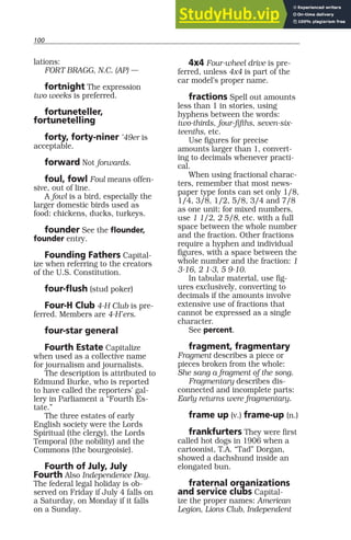 100
lations:
FORT BRAGG, N.C. (AP) —
fortnight The expression
two weeks is preferred.
fortuneteller,
fortunetelling
forty, forty-niner ’49er is
acceptable.
forward Not forwards.
foul, fowl Foul means offen-
sive, out of line.
A fowl is a bird, especially the
larger domestic birds used as
food: chickens, ducks, turkeys.
founder See the flounder,
founder entry.
Founding Fathers Capital-
ize when referring to the creators
of the U.S. Constitution.
four-flush (stud poker)
Four-H Club 4-H Club is pre-
ferred. Members are 4-H’ers.
four-star general
Fourth Estate Capitalize
when used as a collective name
for journalism and journalists.
The description is attributed to
Edmund Burke, who is reported
to have called the reporters’ gal-
lery in Parliament a “Fourth Es-
tate.”
The three estates of early
English society were the Lords
Spiritual (the clergy), the Lords
Temporal (the nobility) and the
Commons (the bourgeoisie).
Fourth of July, July
Fourth Also Independence Day.
The federal legal holiday is ob-
served on Friday if July 4 falls on
a Saturday, on Monday if it falls
on a Sunday.
4x4 Four-wheel drive is pre-
ferred, unless 4x4 is part of the
car model’s proper name.
fractions Spell out amounts
less than 1 in stories, using
hyphens between the words:
two-thirds, four-fifths, seven-six-
teenths, etc.
Use figures for precise
amounts larger than 1, convert-
ing to decimals whenever practi-
cal.
When using fractional charac-
ters, remember that most news-
paper type fonts can set only 1/8,
1/4, 3/8, 1/2, 5/8, 3/4 and 7/8
as one unit; for mixed numbers,
use 1 1/2, 2 5/8, etc. with a full
space between the whole number
and the fraction. Other fractions
require a hyphen and individual
figures, with a space between the
whole number and the fraction: 1
3-16, 2 1-3, 5 9-10.
In tabular material, use fig-
ures exclusively, converting to
decimals if the amounts involve
extensive use of fractions that
cannot be expressed as a single
character.
See percent.
fragment, fragmentary
Fragment describes a piece or
pieces broken from the whole:
She sang a fragment of the song.
Fragmentary describes dis-
connected and incomplete parts:
Early returns were fragmentary.
frame up (v.) frame-up (n.)
frankfurters They were first
called hot dogs in 1906 when a
cartoonist, T.A. “Tad” Dorgan,
showed a dachshund inside an
elongated bun.
fraternal organizations
and service clubs Capital-
ize the proper names: American
Legion, Lions Club, Independent
 