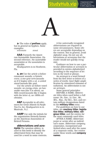 a- The rules of prefixes apply,
but in general no hyphen. Some
examples:
achromatic atonal
AAA Formerly the Ameri-
can Automobile Association. On
second reference, the automobile
association or the association is
acceptable.
Headquarters is in Heathrow,
Fla.
a, an Use the article a before
consonant sounds: a historic
event, a one-year term (sounds
as if it begins with a w), a united
stand (sounds like you).
Use the article an before vowel
sounds: an energy crisis, an hon-
orable man (the h is silent), an
NBA record (sounds like it begins
with the letter e), an 1890s cel-
ebration.
A&P Acceptable in all refer-
ences for Great Atlantic & Pacific
Tea Co. Inc. Headquarters is in
Montvale, N.J.
AARP Use only the initials for
the organization formerly known
as the American Association of
Retired Persons.
abbreviations and acro-
nyms The notation abbrev. is
used in this book to identify the
abbreviated form that may be
used for a word in some contexts.
A few universally recognized
abbreviations are required in
some circumstances. Some oth-
ers are acceptable depending on
the context. But in general, avoid
alphabet soup. Do not use ab-
breviations or acronyms that the
reader would not quickly recog-
nize.
Guidance on how to use a par-
ticular abbreviation or acronym is
provided in entries alphabetized
according to the sequence of let-
ters in the word or phrase.
An acronym is a word formed
from the first letter or letters of a
series of words: laser (light ampli-
fication by stimulated emission of
radiation). An abbreviation is not
an acronym.
Some general principles:
BEFORE A NAME: Abbrevi-
ate titles when used before a full
name: Dr., Gov., Lt. Gov., Mr.,
Mrs., Rep., the Rev., Sen. and cer-
tain military designations listed
in the military titles entry.
For guidelines on how to use
titles, see courtesy titles; legisla-
tive titles; military titles; reli-
gious titles; and the entries for
the most commonly used titles.
AFTER A NAME: Abbreviate
junior or senior after an individ-
ual’s name. Abbreviate company,
corporation, incorporated and
limited when used after the name
of a corporate entity. See entries
under these words and company
names.
A
 