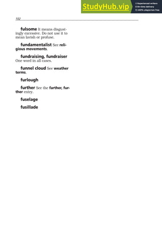 102
fulsome It means disgust-
ingly excessive. Do not use it to
mean lavish or profuse.
fundamentalist See reli-
gious movements.
fundraising, fundraiser
One word in all cases.
funnel cloud See weather
terms.
furlough
further See the farther, fur-
ther entry.
fuselage
fusillade
 