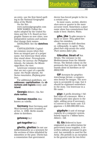 105
an entry, use the first-listed spell-
ing in the National Geographic
Atlas of the World.
On the Net:
www.nationalgeographic.com
NEW NAMES: Follow the
styles adopted by the United Na-
tions and the U.S. Board on Geo-
graphic Names on new cities, new
independent nations and nations
that change their names.
DATELINES: See the datelines
entry.
CAPITALIZATION: Capital-
ize common nouns when they
form an integral part of a proper
name, but lowercase them when
they stand alone: Pennsylvania
Avenue, the avenue; the Philippine
Islands, the islands; the Missis-
sippi River, the river.
Lowercase common nouns
that are not a part of a specific
name: the Pacific islands, the
Swiss mountains, Zhejiang prov-
ince.
For additional guidelines, see
addresses; capitalization; the di-
rections and regions entry; and
island.
Georgia Abbrev.: Ga. See
state names.
German measles Also
known as rubella.
Germany East Germany and
West Germany were reunited as
of Oct. 3, 1990. Berlin stands
alone in datelines.
getaway (n.)
get-together (n.)
ghetto, ghettos Do not use
indiscriminately as a synonym for
the sections of cities inhabited by
minorities or the poor. Ghetto has
a connotation that government
decree has forced people to live in
a certain area.
In most cases, section, district,
slum area or quarter is the more
accurate word. Sometimes a place
name alone has connotations that
make it best: Harlem, Watts.
gibe, jibe To gibe means to
taunt or sneer: They gibed him
about his mistakes.
Jibe means to shift direction
or, colloquially, to agree: They
jibed their ship across the wind.
Their stories didn’t jibe.
Gibraltar, Strait of Not
Straits. The entrance to the
Mediterranean from the Atlantic
Ocean. The British colony on the
peninsula that juts into the strait
stands alone in datelines as GI-
BRALTAR.
GIF Acronym for graphics
interchange format, a compres-
sion format for images. The acro-
nym is acceptable in copy, but it
should be explained somewhere
in the story. Use lowercase in a
file name.
giga- A prefix denoting 1 bil-
lion units of a measure. Move a
decimal point nine places to the
right, adding zeros if necessary,
to convert to the basic unit: 5.5
gigatons = 5,500,000,000 tons.
gigabyte A unit of storage
capacity in a computer system,
loosely equal to 1 billion bytes.
Abbrev.: GB.
GI, GIs Believed to have
originated as an abbreviation for
government issue supplies, it de-
scribes military personnel in gen-
eral, but normally is used for the
Army. (No periods is an exception
to the general rule for two-letter
 