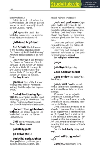 106
abbreviations.)
Soldier is preferred unless the
story contains the term in quoted
matter or involves a subject such
as the GI Bill of Rights.
girl Applicable until 18th
birthday is reached. Use woman
or young woman afterward.
girlfriend, boyfriend
Girl Scouts The full name
of the national organization is
Girl Scouts of the United States of
America. Headquarters is in New
York.
Girls 6 through 8 are Brownie
Girl Scouts or Brownies. Girls 9
through 11 are Junior Girl Scouts
or Juniors. Girls 12 through 14
are Cadette Girl Scouts or Ca-
dettes. Girls 15 through 17 are
Senior Girl Scouts or Seniors.
See Boy Scouts.
glamour One of the few our
endings still used in American
writing. But the adjective is glam-
orous.
Global Positioning Sys-
tem If a descriptive word is used
following, use it in lowercase: The
Global Positioning System satel-
lite. Use GPS on second reference.
globe-trotter, globe-trot-
ting But the proper name of the
basketball team is the Harlem
Globetrotters.
GMT For Greenwich Mean
Time. See time zones.
gobbledygook
go-between (n.)
godchild, goddaughter
Also: godfather, godliness, god-
mother, godsend, godson, god-
speed. Always lowercase.
gods and goddesses Capi-
talize God in references to the
deity of all monotheistic religions.
Capitalize all noun references to
the deity: God the Father, Holy
Ghost, Holy Spirit, etc. Lowercase
personal pronouns: he, him, thee,
thou.
Lowercase gods and goddess-
es in references to the deities of
polytheistic religions.
Lowercase god, gods and god-
desses in references to false gods:
He made money his god.
See religious references.
go-go
goodbye Not goodby.
Good Conduct Medal
Good Friday The Friday be-
fore Easter.
good, well Good is an ad-
jective that means something is
as it should be or is better than
average.
When used as an adjective,
well means suitable, proper,
healthy. When used as an adverb,
well means in a satisfactory man-
ner or skillfully.
Good should not be used as an
adverb. It does not lose its status
as an adjective in a sentence such
as I feel good. Such a statement
is the idiomatic equivalent of I am
in good health. An alternative, I
feel well, could be interpreted as
meaning that your sense of touch
was good.
See the bad, badly entry and
well.
good will (n.) goodwill
(adj.)
Google A trademark for a
 