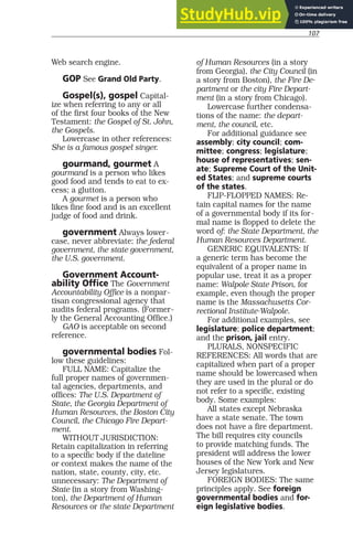 107
Web search engine.
GOP See Grand Old Party.
Gospel(s), gospel Capital-
ize when referring to any or all
of the first four books of the New
Testament: the Gospel of St. John,
the Gospels.
Lowercase in other references:
She is a famous gospel singer.
gourmand, gourmet A
gourmand is a person who likes
good food and tends to eat to ex-
cess; a glutton.
A gourmet is a person who
likes fine food and is an excellent
judge of food and drink.
government Always lower-
case, never abbreviate: the federal
government, the state government,
the U.S. government.
Government Account-
ability Office The Government
Accountability Office is a nonpar-
tisan congressional agency that
audits federal programs. (Former-
ly the General Accounting Office.)
GAO is acceptable on second
reference.
governmental bodies Fol-
low these guidelines:
FULL NAME: Capitalize the
full proper names of governmen-
tal agencies, departments, and
offices: The U.S. Department of
State, the Georgia Department of
Human Resources, the Boston City
Council, the Chicago Fire Depart-
ment.
WITHOUT JURISDICTION:
Retain capitalization in referring
to a specific body if the dateline
or context makes the name of the
nation, state, county, city, etc.
unnecessary: The Department of
State (in a story from Washing-
ton), the Department of Human
Resources or the state Department
of Human Resources (in a story
from Georgia), the City Council (in
a story from Boston), the Fire De-
partment or the city Fire Depart-
ment (in a story from Chicago).
Lowercase further condensa-
tions of the name: the depart-
ment, the council, etc.
For additional guidance see
assembly; city council; com-
mittee; congress; legislature;
house of representatives; sen-
ate; Supreme Court of the Unit-
ed States; and supreme courts
of the states.
FLIP-FLOPPED NAMES: Re-
tain capital names for the name
of a governmental body if its for-
mal name is flopped to delete the
word of: the State Department, the
Human Resources Department.
GENERIC EQUIVALENTS: If
a generic term has become the
equivalent of a proper name in
popular use, treat it as a proper
name: Walpole State Prison, for
example, even though the proper
name is the Massachusetts Cor-
rectional Institute-Walpole.
For additional examples, see
legislature; police department;
and the prison, jail entry.
PLURALS, NONSPECIFIC
REFERENCES: All words that are
capitalized when part of a proper
name should be lowercased when
they are used in the plural or do
not refer to a specific, existing
body. Some examples:
All states except Nebraska
have a state senate. The town
does not have a fire department.
The bill requires city councils
to provide matching funds. The
president will address the lower
houses of the New York and New
Jersey legislatures.
FOREIGN BODIES: The same
principles apply. See foreign
governmental bodies and for-
eign legislative bodies.
 