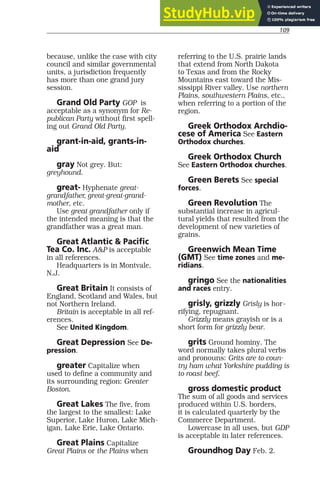 109
because, unlike the case with city
council and similar governmental
units, a jurisdiction frequently
has more than one grand jury
session.
Grand Old Party GOP is
acceptable as a synonym for Re-
publican Party without first spell-
ing out Grand Old Party.
grant-in-aid, grants-in-
aid
gray Not grey. But:
greyhound.
great- Hyphenate great-
grandfather, great-great-grand-
mother, etc.
Use great grandfather only if
the intended meaning is that the
grandfather was a great man.
Great Atlantic & Pacific
Tea Co. Inc. A&P is acceptable
in all references.
Headquarters is in Montvale,
N.J.
Great Britain It consists of
England, Scotland and Wales, but
not Northern Ireland.
Britain is acceptable in all ref-
erences.
See United Kingdom.
Great Depression See De-
pression.
greater Capitalize when
used to define a community and
its surrounding region: Greater
Boston.
Great Lakes The five, from
the largest to the smallest: Lake
Superior, Lake Huron, Lake Mich-
igan, Lake Erie, Lake Ontario.
Great Plains Capitalize
Great Plains or the Plains when
referring to the U.S. prairie lands
that extend from North Dakota
to Texas and from the Rocky
Mountains east toward the Mis-
sissippi River valley. Use northern
Plains, southwestern Plains, etc.,
when referring to a portion of the
region.
Greek Orthodox Archdio-
cese of America See Eastern
Orthodox churches.
Greek Orthodox Church
See Eastern Orthodox churches.
Green Berets See special
forces.
Green Revolution The
substantial increase in agricul-
tural yields that resulted from the
development of new varieties of
grains.
Greenwich Mean Time
(GMT) See time zones and me-
ridians.
gringo See the nationalities
and races entry.
grisly, grizzly Grisly is hor-
rifying, repugnant.
Grizzly means grayish or is a
short form for grizzly bear.
grits Ground hominy. The
word normally takes plural verbs
and pronouns: Grits are to coun-
try ham what Yorkshire pudding is
to roast beef.
gross domestic product
The sum of all goods and services
produced within U.S. borders,
it is calculated quarterly by the
Commerce Department.
Lowercase in all uses, but GDP
is acceptable in later references.
Groundhog Day Feb. 2.
 