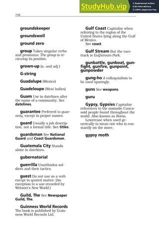 110
groundskeeper
groundswell
ground zero
group Takes singular verbs
and pronouns: The group is re-
viewing its position.
grown-up (n. and adj.)
G-string
Guadalupe (Mexico)
Guadeloupe (West Indies)
Guam Use in datelines after
the name of a community. See
datelines.
guarantee Preferred to guar-
anty, except in proper names.
guard Usually a job descrip-
tion, not a formal title. See titles.
guardsman See National
Guard and Coast Guardsman.
Guatemala City Stands
alone in datelines.
gubernatorial
guerrilla Unorthodox sol-
diers and their tactics.
guest Do not use as a verb
except in quoted matter. (An
exception to a use recorded by
Webster’s New World.)
Guild, The See Newspaper
Guild, The.
Guinness World Records
The book is published by Guin-
ness World Records Ltd.
Gulf Coast Capitalize when
referring to the region of the
United States lying along the Gulf
of Mexico.
See coast.
Gulf Stream But the race-
track is Gulfstream Park.
gunbattle, gunboat, gun-
fight, gunfire, gunpoint,
gunpowder
gung-ho A colloquialism to
be used sparingly.
guns See weapons.
guru
Gypsy, Gypsies Capitalize
references to the nomadic Cauca-
soid people found throughout the
world. Also known as Roma.
Lowercase when used ge-
nerically to mean one who is con-
stantly on the move.
gypsy moth
 