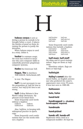 habeas corpus A writ or-
dering a person in custody to be
brought before a court. It places
the burden of proof on those de-
taining the person to justify the
detention.
When habeas corpus is used
in a story, define it.
hacker In common usage,
the term has evolved to mean
one who uses computer skills to
unlawfully penetrate proprietary
computer systems.
Hades But lowercase hell.
Hague, The In datelines:
THE HAGUE, Netherlands (AP)
—
In text: The Hague.
half It is not necessary to use
the preposition of: half the time is
correct, but half of the time is not
wrong.
half- Follow Webster’s New
World College Dictionary. Hy-
phenate if not listed there.
Some frequently used words
without a hyphen:
halfback halftone
halfhearted halftrack
Also: halftime, in keeping with
widespread practice in sports
copy.
Some frequently used combi-
nations that are two words with-
out a hyphen:
half brother half size
half dollar half sole (n.)
half note half tide
Some frequently used combi-
nations that include a hyphen:
half-baked half-life
half-blood half-moon
half-cocked half-sole (v.)
half-hour half-truth
half-mast, half-staff
On ships and at naval stations
ashore, flags are flown at half-
mast.
Elsewhere ashore, flags are
flown at half-staff.
hallelujah
Halley’s comet After Ed-
mund Halley, an English astrono-
mer who predicted the comet’s
appearance once every 75 years.
It was last seen in 1985-86.
Halloween
halo, halos
hand-held
handicapped See disabled,
handicapped, impaired.
handmade
hand-picked
hands off, hands-off
Hyphenate when used as a
compound modifier: He kept his
H
 