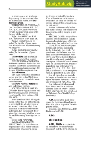 4
In some cases, an academic
degree may be abbreviated after
an individual’s name. See aca-
demic degrees.
WITH DATES OR NUMERALS:
Use the abbreviations A.D., B.C.,
a.m., p.m., No., and abbreviate
certain months when used with
the day of the month.
Right: In 450 B.C.; at 9:30
a.m.; in room No. 6; on Sept. 16.
Wrong: Early this a.m. he
asked for the No. of your room.
The abbreviations are correct only
with figures.
Right: Early this morning he
asked for the number of your
room.
See months and individual
entries for these other terms:
IN NUMBERED ADDRESSES:
Abbreviate avenue, boulevard and
street in numbered addresses: He
lives on Pennsylvania Avenue. He
lives at 1600 Pennsylvania Ave.
See addresses.
STATES: The names of certain
states and the United States are
abbreviated with periods in some
circumstances.
See state names; datelines;
and individual entries.
ACCEPTABLE BUT NOT RE-
QUIRED: Some organizations and
government agencies are widely
recognized by their initials: CIA,
FBI, GOP.
If the entry for such an organi-
zation notes that an abbreviation
is acceptable in all references or
on second reference, that does
not mean that its use should be
automatic. Let the context deter-
mine, for example, whether to use
Federal Bureau of Investigation or
FBI.
See second reference.
AVOID AWKWARD CON-
STRUCTIONS: Do not follow an
organization’s full name with an
abbreviation or acronym in pa-
rentheses or set off by dashes.
If an abbreviation or acronym
would not be clear on second ref-
erence without this arrangement,
do not use it.
Names not commonly before
the public should not be reduced
to acronyms solely to save a few
words.
SPECIAL CASES: Many abbre-
viations are desirable in tabula-
tions and certain types of techni-
cal writing. See individual entries.
CAPS, PERIODS: Use capital
letters and periods according
to the listings in this book. For
words not in this book, use the
first-listed abbreviation in Web-
ster’s New World College Diction-
ary. Generally, omit periods in
acronyms unless the result would
spell an unrelated word. But use
periods in two-letter abbrevia-
tions: U.S., U.N., U.K., B.A., B.C.
(AP, a trademark, is an exception.
Also, no periods in GI and EU.)
Use all caps, but no periods,
in longer abbreviations and acro-
nyms when the individual letters
are pronounced: ABC, CIA, FBI.
Use only an initial cap and
then lowercase for acronyms
of more than six letters, unless
listed otherwise in this Stylebook
or Webster’s New World College
Dictionary.
ABC Acceptable in all refer-
ences for American Broadcasting
Cos. (the plural is part of the cor-
porate name).
Divisions are ABC News, ABC
Radio and ABC-TV.
ABCs
able-bodied
ABM, ABMs Acceptable in
all references for anti-ballistic
missile(s), but the term should be
 