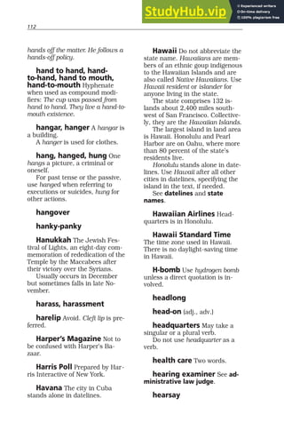 112
hands off the matter. He follows a
hands-off policy.
hand to hand, hand-
to-hand, hand to mouth,
hand-to-mouth Hyphenate
when used as compound modi-
fiers: The cup was passed from
hand to hand. They live a hand-to-
mouth existence.
hangar, hanger A hangar is
a building.
A hanger is used for clothes.
hang, hanged, hung One
hangs a picture, a criminal or
oneself.
For past tense or the passive,
use hanged when referring to
executions or suicides, hung for
other actions.
hangover
hanky-panky
Hanukkah The Jewish Fes-
tival of Lights, an eight-day com-
memoration of rededication of the
Temple by the Maccabees after
their victory over the Syrians.
Usually occurs in December
but sometimes falls in late No-
vember.
harass, harassment
harelip Avoid. Cleft lip is pre-
ferred.
Harper’s Magazine Not to
be confused with Harper’s Ba-
zaar.
Harris Poll Prepared by Har-
ris Interactive of New York.
Havana The city in Cuba
stands alone in datelines.
Hawaii Do not abbreviate the
state name. Hawaiians are mem-
bers of an ethnic goup indigenous
to the Hawaiian Islands and are
also called Native Hawaiians. Use
Hawaii resident or islander for
anyone living in the state.
The state comprises 132 is-
lands about 2,400 miles south-
west of San Francisco. Collective-
ly, they are the Hawaiian Islands.
The largest island in land area
is Hawaii. Honolulu and Pearl
Harbor are on Oahu, where more
than 80 percent of the state’s
residents live.
Honolulu stands alone in date-
lines. Use Hawaii after all other
cities in datelines, specifying the
island in the text, if needed.
See datelines and state
names.
Hawaiian Airlines Head-
quarters is in Honolulu.
Hawaii Standard Time
The time zone used in Hawaii.
There is no daylight-saving time
in Hawaii.
H-bomb Use hydrogen bomb
unless a direct quotation is in-
volved.
headlong
head-on (adj., adv.)
headquarters May take a
singular or a plural verb.
Do not use headquarter as a
verb.
health care Two words.
hearing examiner See ad-
ministrative law judge.
hearsay
 