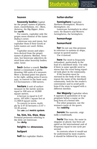 113
heaven
heavenly bodies Capital-
ize the proper names of planets,
stars, constellations, etc.: Mars,
Arcturus, the Big Dipper, Aries.
See earth.
For comets, capitalize only the
proper noun element of the name:
Halley’s comet.
Lowercase sun and moon, but
capitalize them if their Greek or
Latin names are used: Helios,
Luna.
Capitalize nouns and adjec-
tives derived from the proper
names of planets: Martian, Venu-
sian, but lowercase adjectives de-
rived from other heavenly bodies:
solar, lunar.
hect- (before a vowel), hecto-
(before a consonant) A prefix
denoting 100 units of a measure.
Move a decimal point two places
to the right, adding zeros if neces-
sary, to convert to the basic unit:
5.5 hectometers = 550 meters.
hectare A unit of surface
measure in the metric system
equal to 100 ares or 10,000
square meters.
A hectare is equal to 2.47
acres, 107,639.1 square feet or
11,959.9 square yards.
To convert to acres, multi-
ply by 2.47 (5 hectares x 2.47 =
12.35 acres).
See are and metric system.
he, him, his, thee, thou
Personal pronouns referring to
the deity are lowercase.
See deity.
heights See dimensions.
heliport
hell But capitalize Hades.
helter-skelter
hemisphere Capitalize
Northern Hemisphere, Western
Hemisphere, etc.
Lowercase hemisphere in other
uses: the Eastern and Western
hemispheres, the hemisphere.
hemorrhage
hemorrhoid
her Do not use this pronoun
in reference to nations or ships,
except in quoted matter.
Use it instead.
here The word is frequently
redundant, particularly in the
lead of a datelined story. Use only
if there is some specific need to
stress that the event being report-
ed took place in the community.
If the location must be
stressed in the body of the story,
repeat the name of the datelined
community, both for the reader’s
convenience and to avoid prob-
lems if the story is topped with a
different dateline.
Her Majesty Capitalize when
it appears in quotations or is ap-
propriate before a name as the
long form of a formal title.
For other purposes, use the
woman’s name or the queen.
See nobility.
heroin The narcotic, origi-
nally a trademark.
hertz This term, the same in
singular or plural, has been ad-
opted as the international unit of
frequency equal to one cycle per
second.
In contexts where it would not
be understood by most readers,
it should be followed by a paren-
 