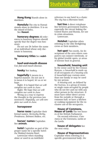 117
Hong Kong Stands alone in
datelines.
Honolulu The city in Hawaii
stands alone in datelines. It is on
the island of Oahu.
See Hawaii.
honorary degrees All refer-
ences to honorary degrees should
specify that the degree was hon-
orary.
Do not use Dr. before the name
of an individual whose only doc-
torate is honorary.
honorary titles See nobil-
ity.
hoof-and-mouth disease
Use foot-and-mouth disease.
hooky Not hookey.
hopefully It means in a
hopeful manner. Do not use it
to mean it is hoped, let us or we
hope.
Right: It is hoped that we will
complete our work in June.
Right: We hope that we will
complete our work in June.
Wrong as a way to express
the thought in the previous two
sentences: Hopefully, we will com-
plete our work in June.
horsepower
horse races Capitalize their
formal names: Kentucky Derby,
Preakness, Belmont Stakes, etc.
horses’ names Capitalize.
See animals.
hotel Capitalize as part of the
proper name for a specific hotel:
the Waldorf-Astoria Hotel.
Lowercase when standing
alone or used in an indefinite
reference to one hotel in a chain:
The city has a Sheraton hotel.
hot line A direct telephone
line between government leaders,
especially the circuit linking the
United States and Russia, for use
in crisis situations.
Lowercase.
Hotshot Capitalize when
referring to the elite firefighting
crews or their members.
hot spot Two words, for de-
scriptions of the area where com-
puters can connect wirelessly, or
for global trouble spots, or areas
of intense heat in general.
household, housing unit
In the sense used by the Census
Bureau, a household is made up
of all occupants of a housing unit.
A household may contain more
than one family or may be used
by one person.
A housing unit, as defined by
the bureau, is a group of rooms
or single room occupied by people
who do not live and eat with any
other person in the structure. It
must have either direct access
from the outside or through a
common hall, or have a kitchen
or cooking equipment for the ex-
clusive use of the occupants.
House of Commons,
House of Lords The two hous-
es of the British Parliament.
On second reference: Com-
mons or the Commons, Lords or
the Lords.
house of delegates See
the next entry.
House of Representatives
Capitalize when referring to a
specific governmental body: the
 
