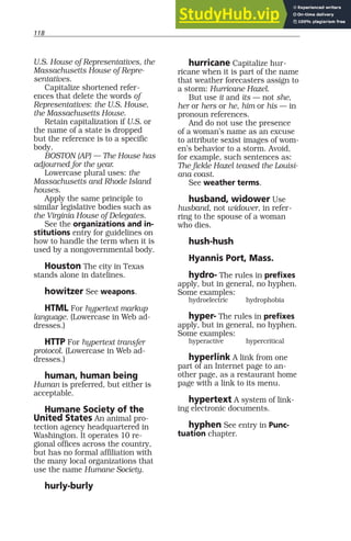 118
U.S. House of Representatives, the
Massachusetts House of Repre-
sentatives.
Capitalize shortened refer-
ences that delete the words of
Representatives: the U.S. House,
the Massachusetts House.
Retain capitalization if U.S. or
the name of a state is dropped
but the reference is to a specific
body.
BOSTON (AP) — The House has
adjourned for the year.
Lowercase plural uses: the
Massachusetts and Rhode Island
houses.
Apply the same principle to
similar legislative bodies such as
the Virginia House of Delegates.
See the organizations and in-
stitutions entry for guidelines on
how to handle the term when it is
used by a nongovernmental body.
Houston The city in Texas
stands alone in datelines.
howitzer See weapons.
HTML For hypertext markup
language. (Lowercase in Web ad-
dresses.)
HTTP For hypertext transfer
protocol. (Lowercase in Web ad-
dresses.)
human, human being
Human is preferred, but either is
acceptable.
Humane Society of the
United States An animal pro-
tection agency headquartered in
Washington. It operates 10 re-
gional offices across the country,
but has no formal affiliation with
the many local organizations that
use the name Humane Society.
hurly-burly
hurricane Capitalize hur-
ricane when it is part of the name
that weather forecasters assign to
a storm: Hurricane Hazel.
But use it and its — not she,
her or hers or he, him or his — in
pronoun references.
And do not use the presence
of a woman’s name as an excuse
to attribute sexist images of wom-
en’s behavior to a storm. Avoid,
for example, such sentences as:
The fickle Hazel teased the Louisi-
ana coast.
See weather terms.
husband, widower Use
husband, not widower, in refer-
ring to the spouse of a woman
who dies.
hush-hush
Hyannis Port, Mass.
hydro- The rules in prefixes
apply, but in general, no hyphen.
Some examples:
hydroelectric hydrophobia
hyper- The rules in prefixes
apply, but in general, no hyphen.
Some examples:
hyperactive hypercritical
hyperlink A link from one
part of an Internet page to an-
other page, as a restaurant home
page with a link to its menu.
hypertext A system of link-
ing electronic documents.
hyphen See entry in Punc-
tuation chapter.
 