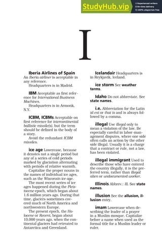 Iberia Airlines of Spain
An Iberia airliner is acceptable in
any reference.
Headquarters is in Madrid.
IBM Acceptable as first refer-
ence for International Business
Machines.
Headquarters is in Armonk,
N.Y.
ICBM, ICBMs Acceptable on
first reference for intercontinental
ballistic missile(s), but the term
should be defined in the body of
a story.
Avoid the redundant ICBM
missiles.
ice age Lowercase, because
it denotes not a single period but
any of a series of cold periods
marked by glaciation alternating
with periods of relative warmth.
Capitalize the proper nouns in
the names of individual ice ages,
such as the Wisconsin ice age.
The most recent series of ice
ages happened during the Pleis-
tocene epoch, which began about
1.6 million years ago. During that
time, glaciers sometimes cov-
ered much of North America and
northwestern Europe.
The present epoch, the Ho-
locene or Recent, began about
10,000 years ago, when the con-
tinental glaciers had retreated to
Antarctica and Greenland.
Icelandair Headquarters is
in Reykjavik, Iceland.
ice storm See weather
terms.
Idaho Do not abbreviate. See
state names.
i.e. Abbreviation for the Latin
id est or that is and is always fol-
lowed by a comma.
illegal Use illegal only to
mean a violation of the law. Be
especially careful in labor-man-
agement disputes, where one side
often calls an action by the other
side illegal. Usually it is a charge
that a contract or rule, not a law,
has been violated.
illegal immigrant Used to
describe those who have entered
the country illegally, it is the pre-
ferred term, rather than illegal
alien or undocumented worker.
Illinois Abbrev.: Ill. See state
names.
illusion See the allusion, il-
lusion entry.
imam Lowercase when de-
scribing the leader of a prayer
in a Muslim mosque. Capitalize
before a name when used as the
formal title for a Muslim leader or
ruler.
I
 